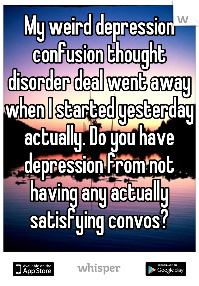 My weird depression confusion thought disorder deal went away when I started yesterday actually. Do you have depression from not having any actually satisfying convos?