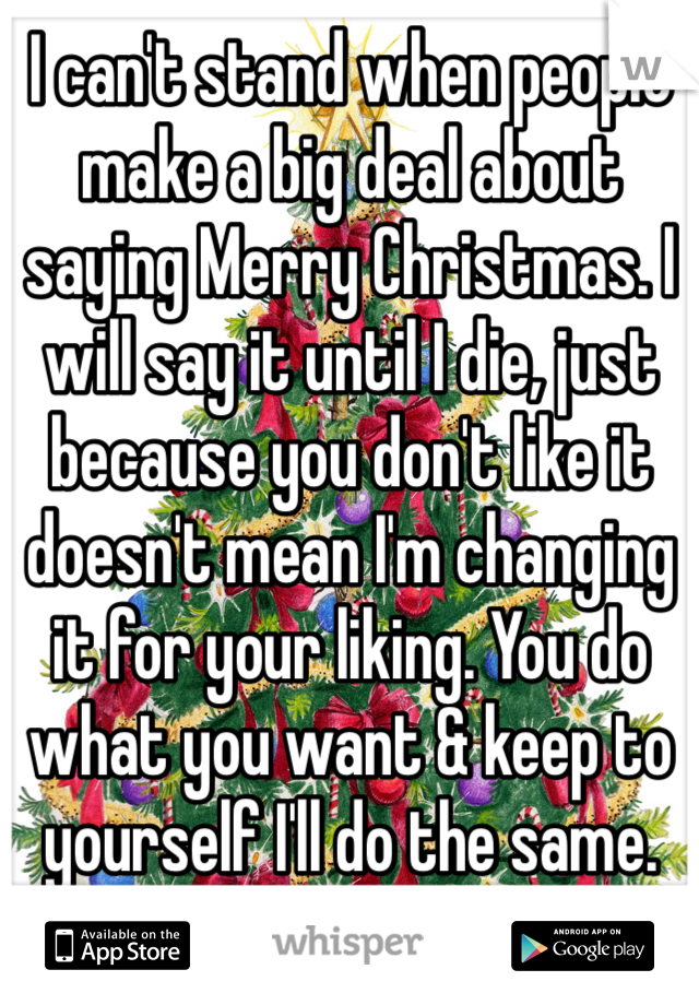 I can't stand when people make a big deal about saying Merry Christmas. I will say it until I die, just because you don't like it doesn't mean I'm changing it for your liking. You do what you want & keep to yourself I'll do the same. 