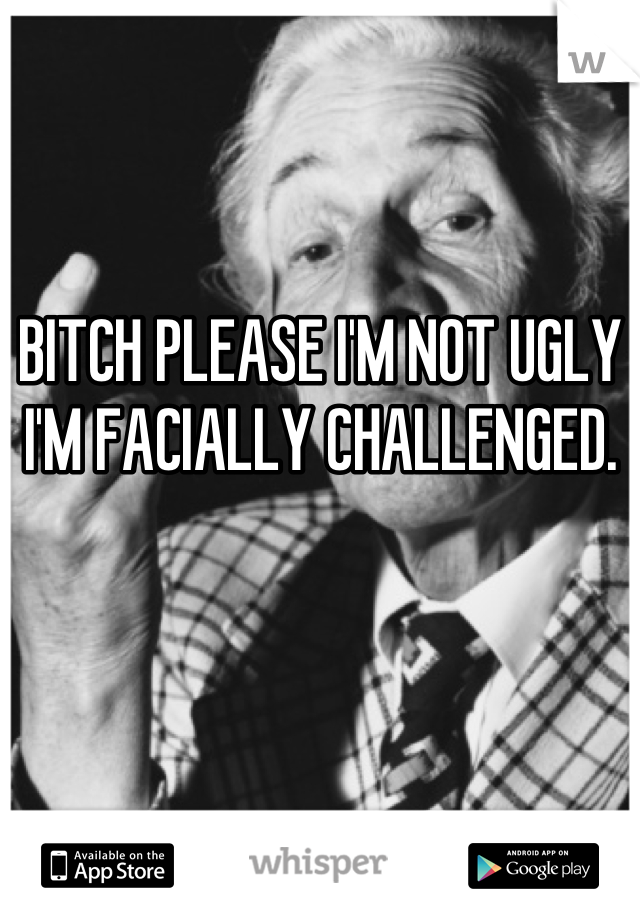 BITCH PLEASE I'M NOT UGLY I'M FACIALLY CHALLENGED.