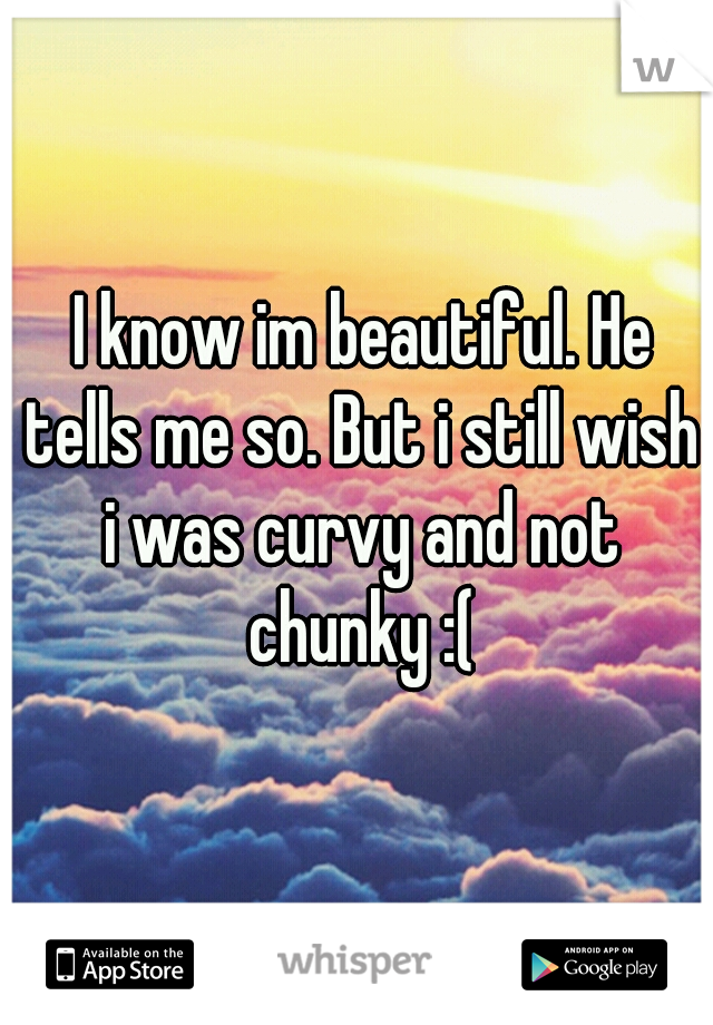  I know im beautiful. He tells me so. But i still wish i was curvy and not chunky :(