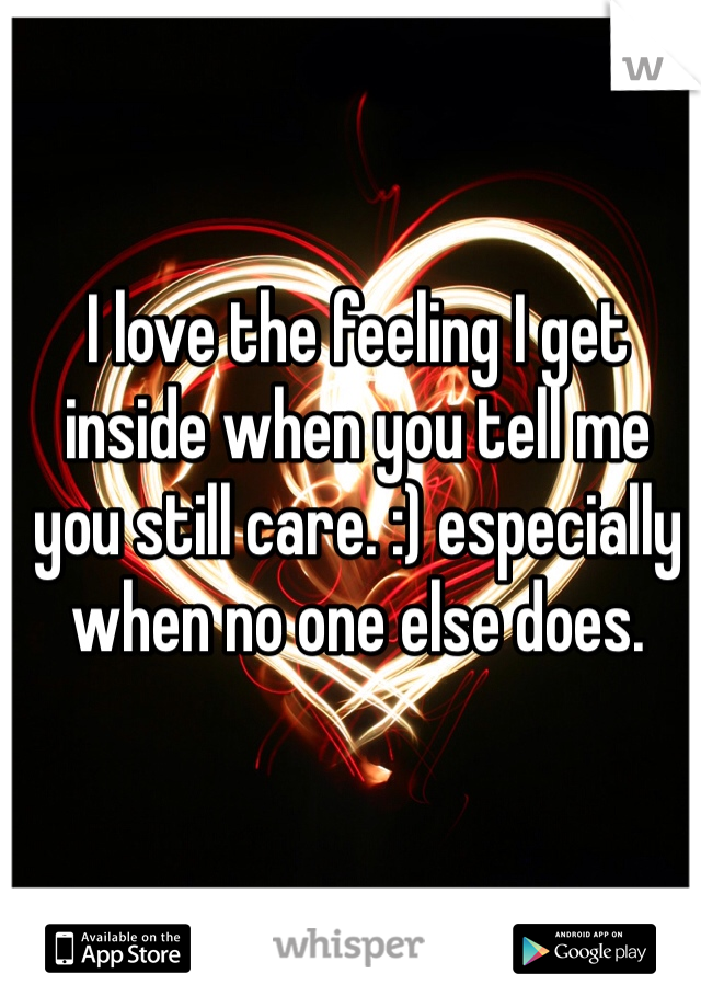 I love the feeling I get inside when you tell me you still care. :) especially when no one else does.