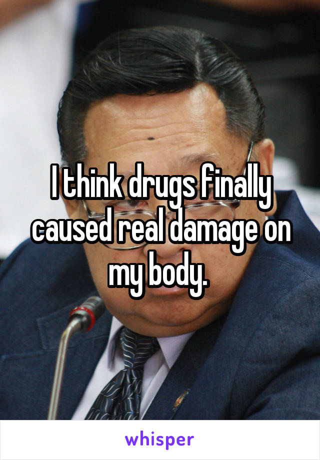 I think drugs finally caused real damage on my body. 