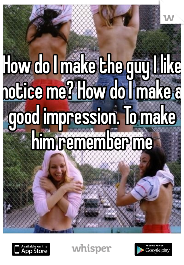 How do I make the guy I like notice me? How do I make a good impression. To make him remember me