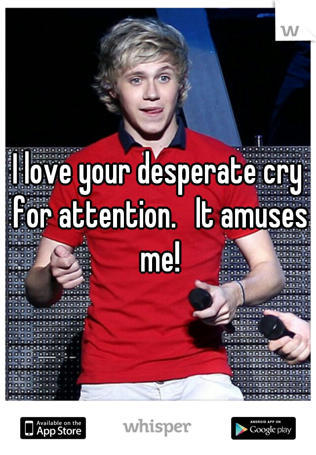 I love your desperate cry for attention.   It amuses me!