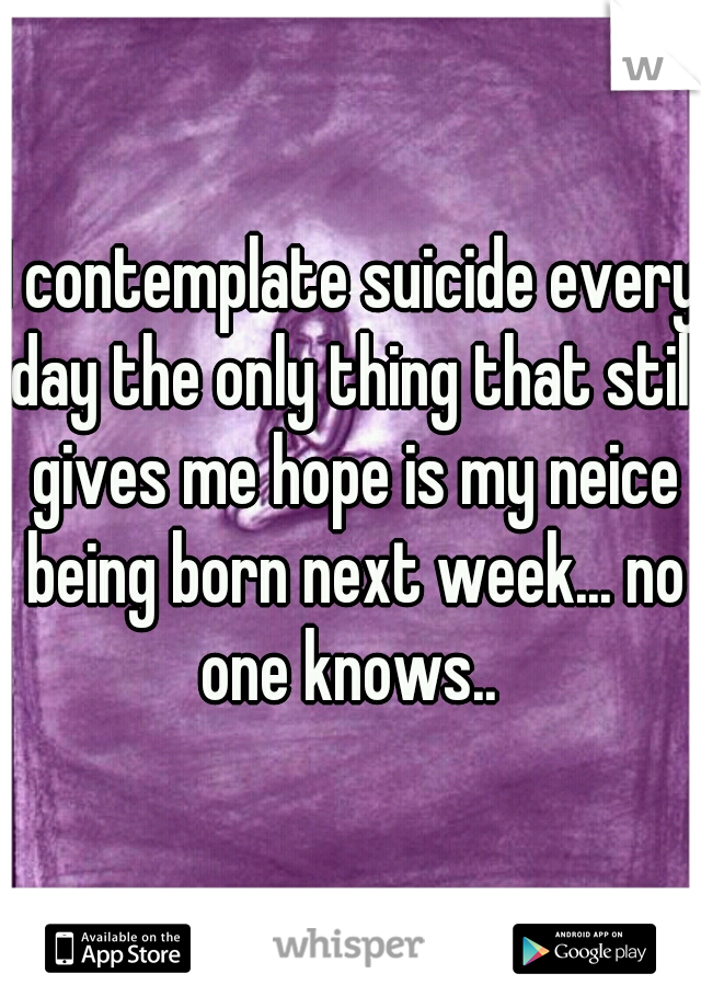 I contemplate suicide every day the only thing that still gives me hope is my neice being born next week... no one knows.. 