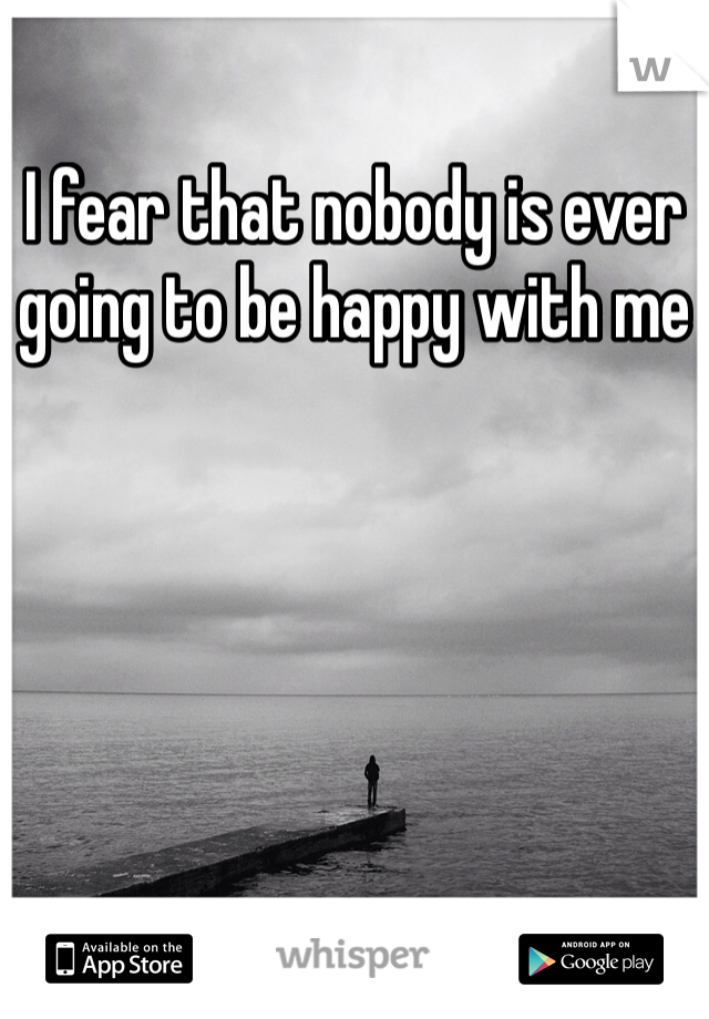 I fear that nobody is ever going to be happy with me 