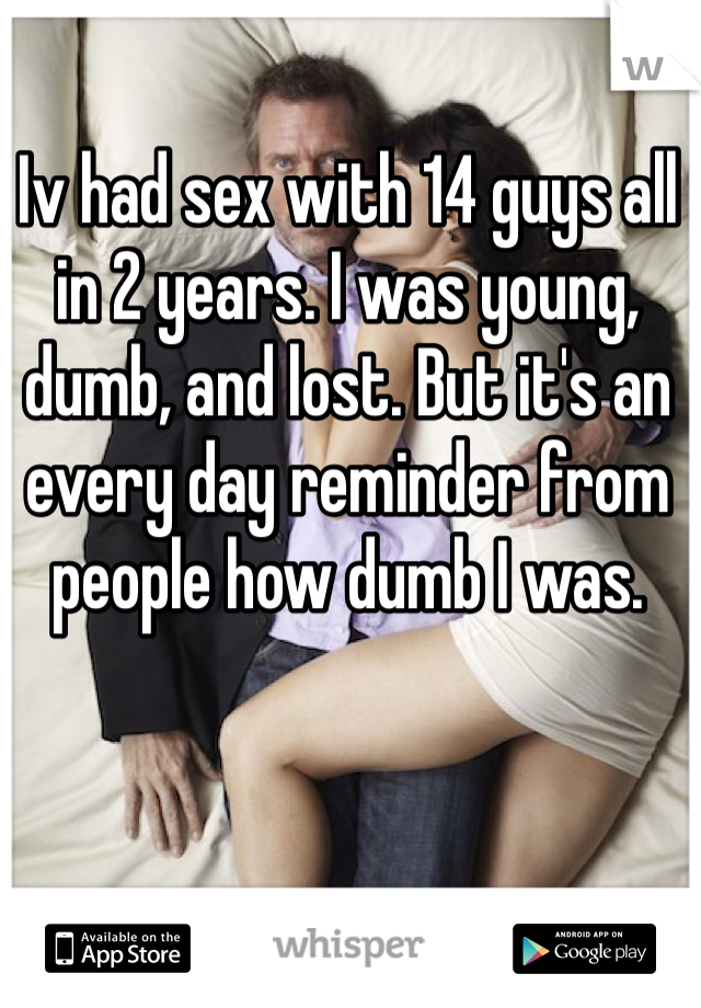 Iv had sex with 14 guys all in 2 years. I was young, dumb, and lost. But it's an every day reminder from people how dumb I was. 