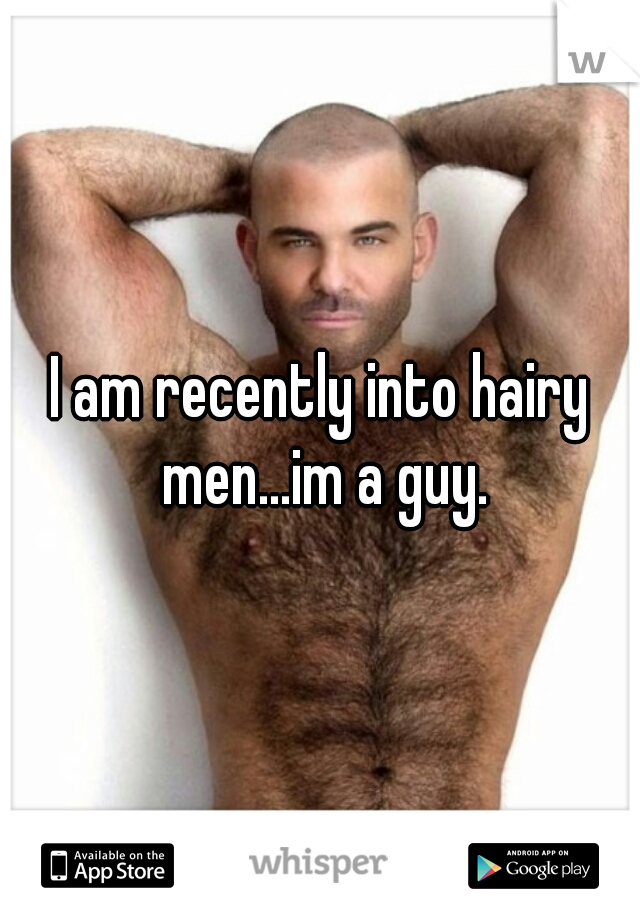 I am recently into hairy men...im a guy.