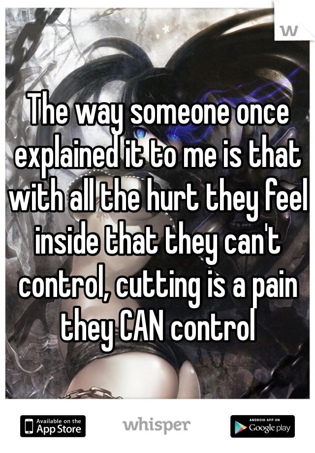 The way someone once explained it to me is that with all the hurt they feel inside that they can't control, cutting is a pain they CAN control 