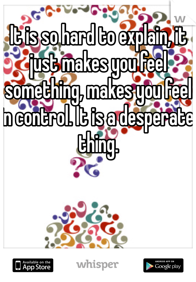 It is so hard to explain, it just makes you feel something, makes you feel in control. It is a desperate thing. 