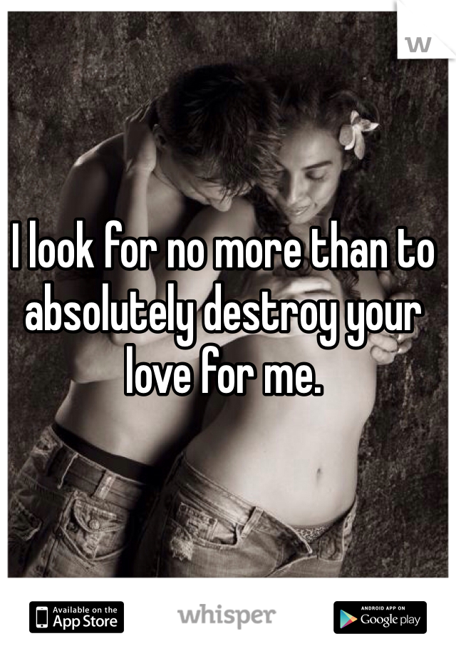 I look for no more than to absolutely destroy your love for me.