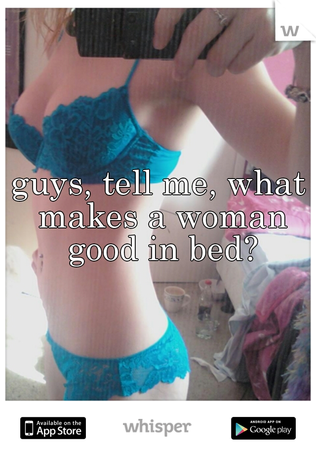 guys, tell me, what makes a woman good in bed?