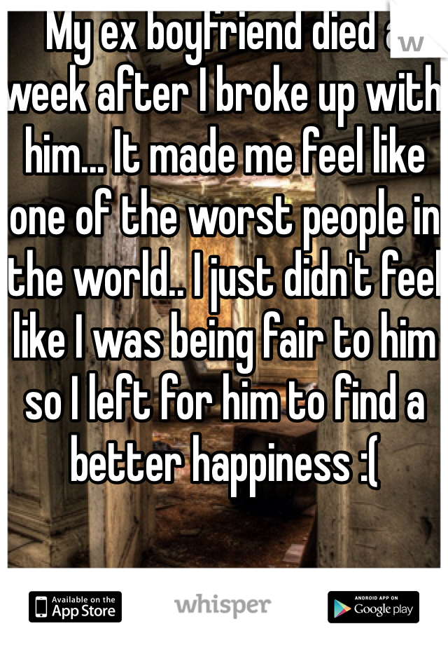 My ex boyfriend died a week after I broke up with him... It made me feel like one of the worst people in the world.. I just didn't feel like I was being fair to him so I left for him to find a better happiness :(