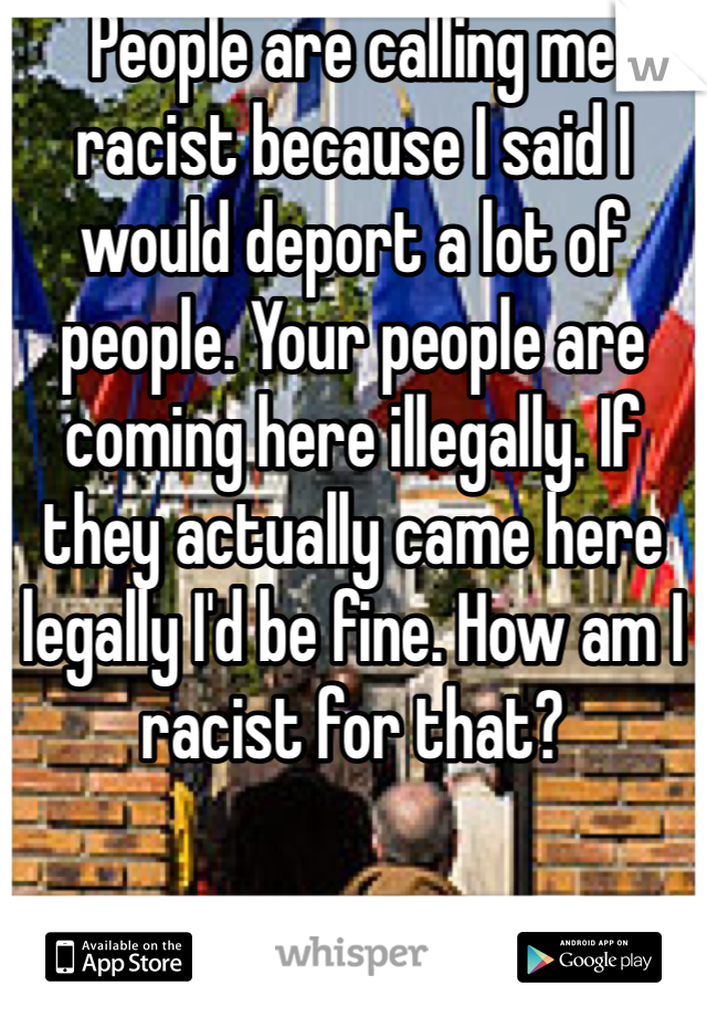 People are calling me racist because I said I would deport a lot of people. Your people are coming here illegally. If they actually came here legally I'd be fine. How am I racist for that?