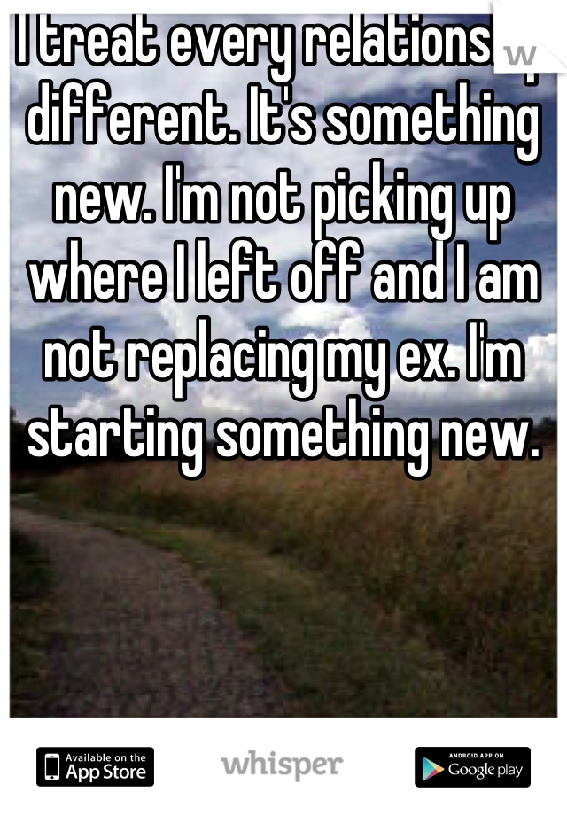 I treat every relationship different. It's something new. I'm not picking up where I left off and I am not replacing my ex. I'm starting something new.