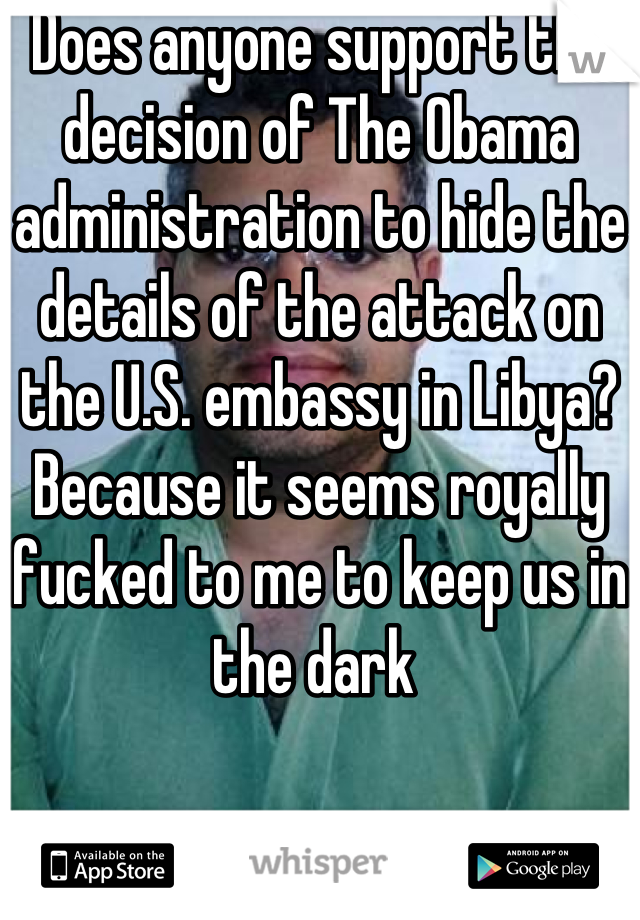 Does anyone support the decision of The Obama administration to hide the details of the attack on the U.S. embassy in Libya? Because it seems royally fucked to me to keep us in the dark 