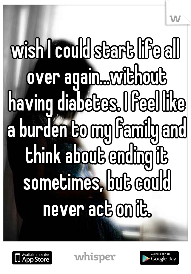 wish I could start life all over again...without having diabetes. I feel like a burden to my family and think about ending it sometimes, but could never act on it.