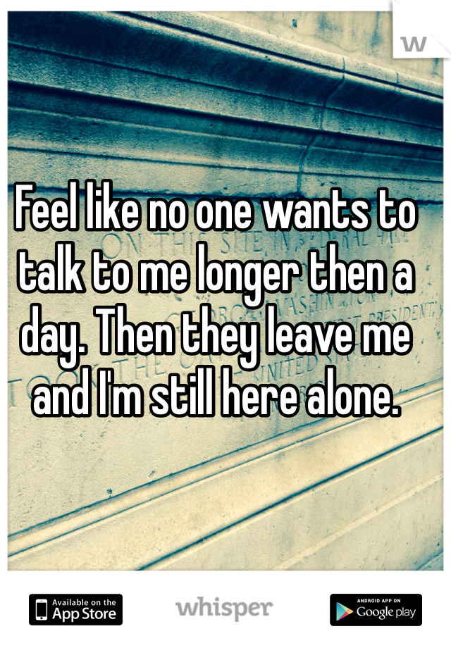 Feel like no one wants to talk to me longer then a day. Then they leave me and I'm still here alone.