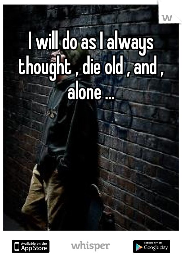 I will do as I always thought , die old , and , alone ...