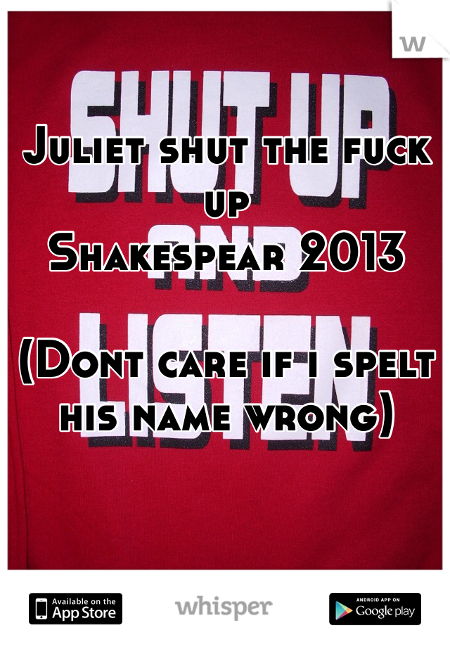 Juliet shut the fuck up
Shakespear 2013

(Dont care if i spelt his name wrong)