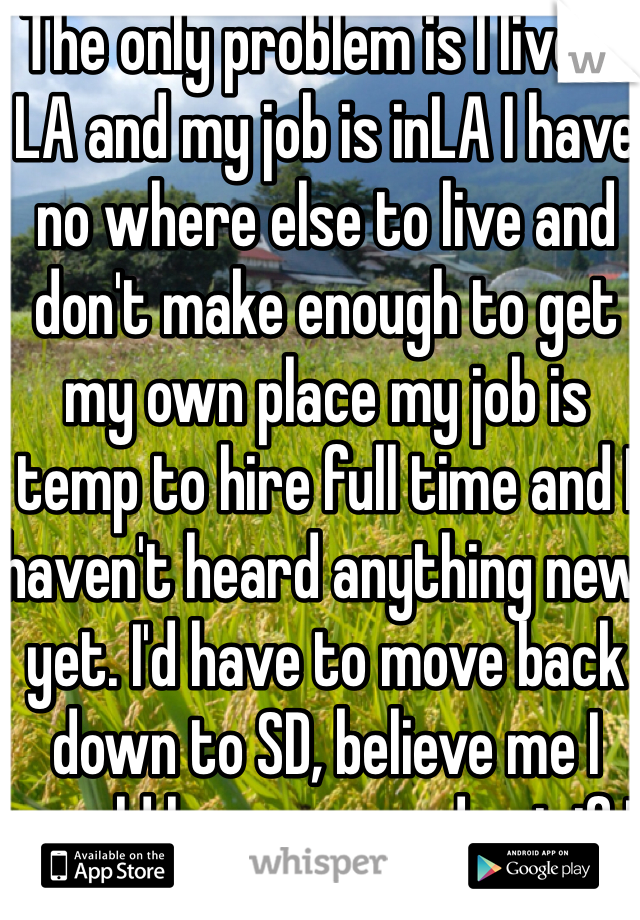 The only problem is I live in LA and my job is inLA I have no where else to live and don't make enough to get my own place my job is temp to hire full time and I haven't heard anything new yet. I'd have to move back down to SD, believe me I would haves moved out if I could have that easily.  She tends to stuff for me then later use it against me. Like I don't need her doing any favors if ur going to use it as dirt to make me feel like I did something wrong