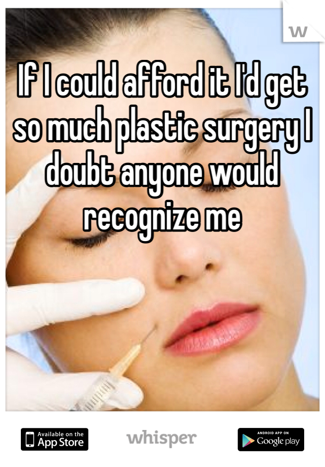 If I could afford it I'd get so much plastic surgery I doubt anyone would recognize me