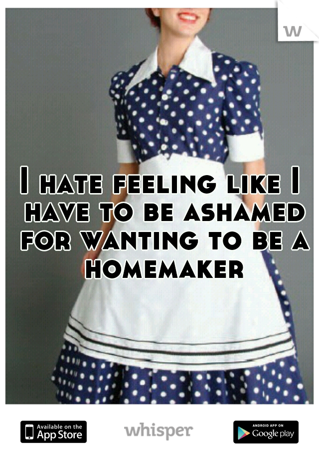 I hate feeling like I have to be ashamed for wanting to be a homemaker