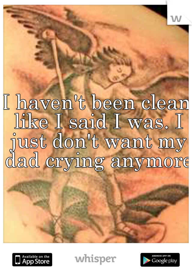 I haven't been clean like I said I was. I just don't want my dad crying anymore.