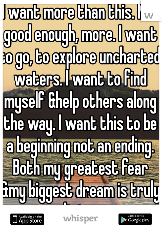 I want more than this. Not good enough, more. I want to go, to explore uncharted waters. I want to find myself &help others along the way. I want this to be a beginning not an ending. Both my greatest fear &my biggest dream is truly living.