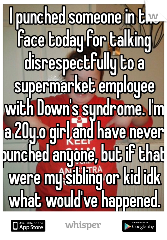 I punched someone in the face today for talking disrespectfully to a supermarket employee with Down's syndrome. I'm a 20y.o girl and have never punched anyone, but if that were my sibling or kid idk what would've happened. 