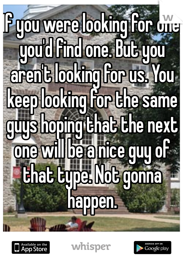 If you were looking for one, you'd find one. But you aren't looking for us. You keep looking for the same guys hoping that the next one will be a nice guy of that type. Not gonna happen.