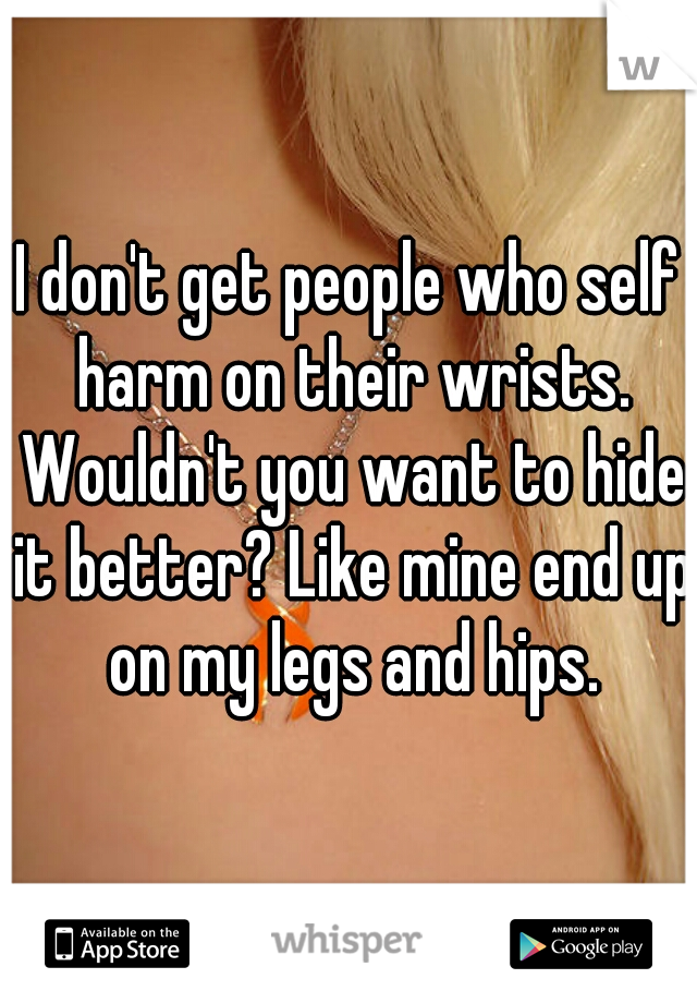 I don't get people who self harm on their wrists. Wouldn't you want to hide it better? Like mine end up on my legs and hips.