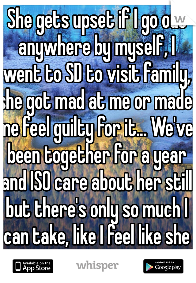 She gets upset if I go out anywhere by myself, I went to SD to visit family, she got mad at me or made me feel guilty for it... We've been together for a year and ISO care about her still but there's only so much I can take, like I feel like she just doesn't trust me, I don't drink or do drugs I go out to hookah lounges with friends who are guys and she always hangs out with friends who are guys cuz I trust her, don't I deserve the same trust? I told her she can hang out with who ever but she's responsible for her actions and the consequences and she understood that. 