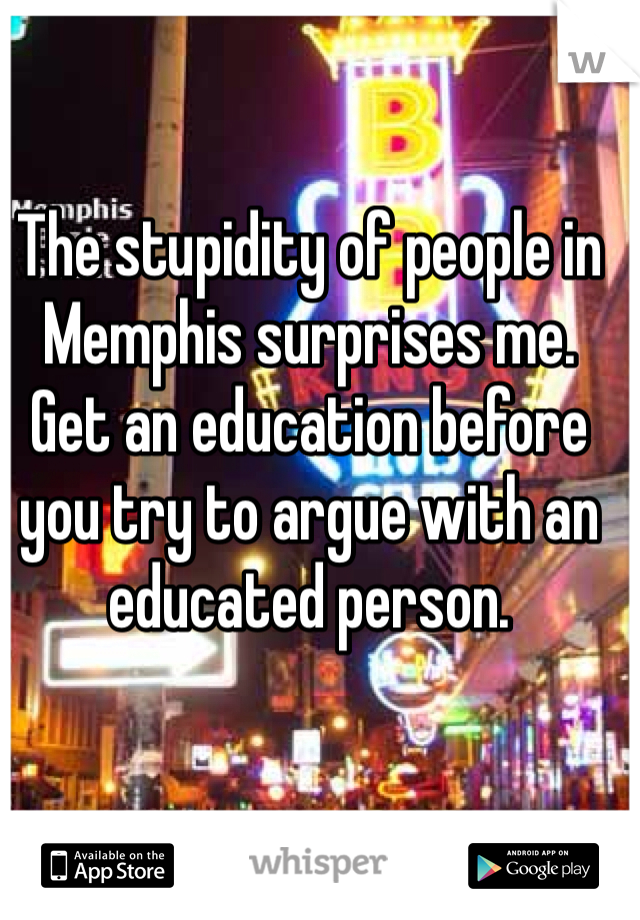 The stupidity of people in Memphis surprises me. Get an education before you try to argue with an educated person. 