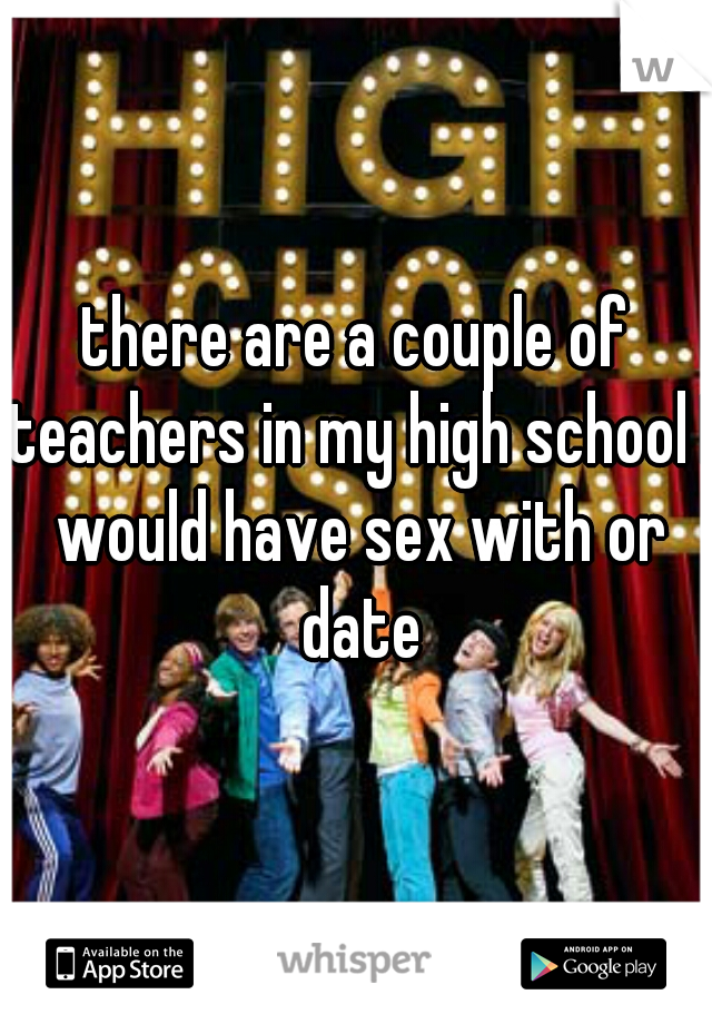 there are a couple of teachers in my high school I would have sex with or date