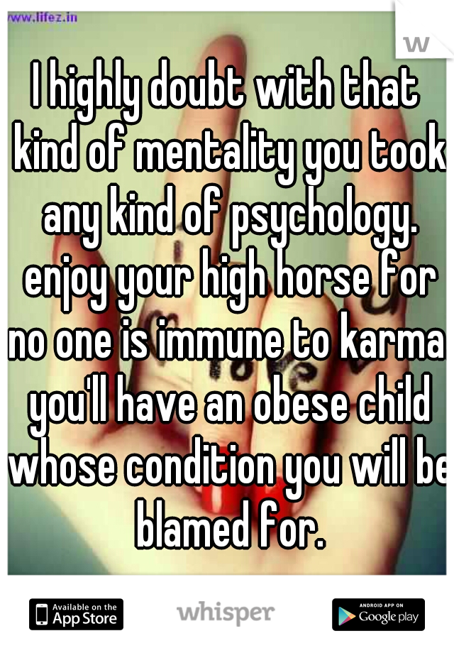 I highly doubt with that kind of mentality you took any kind of psychology. enjoy your high horse for no one is immune to karma. you'll have an obese child whose condition you will be blamed for.