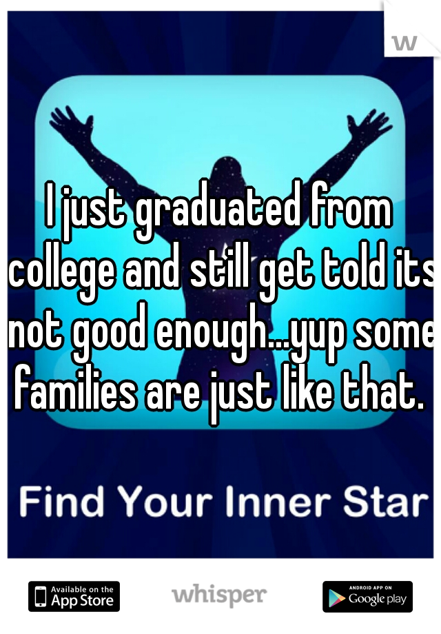 I just graduated from college and still get told its not good enough...yup some families are just like that. 