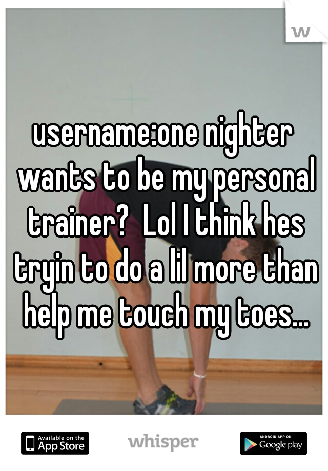 username:one nighter wants to be my personal trainer?  Lol I think hes tryin to do a lil more than help me touch my toes...