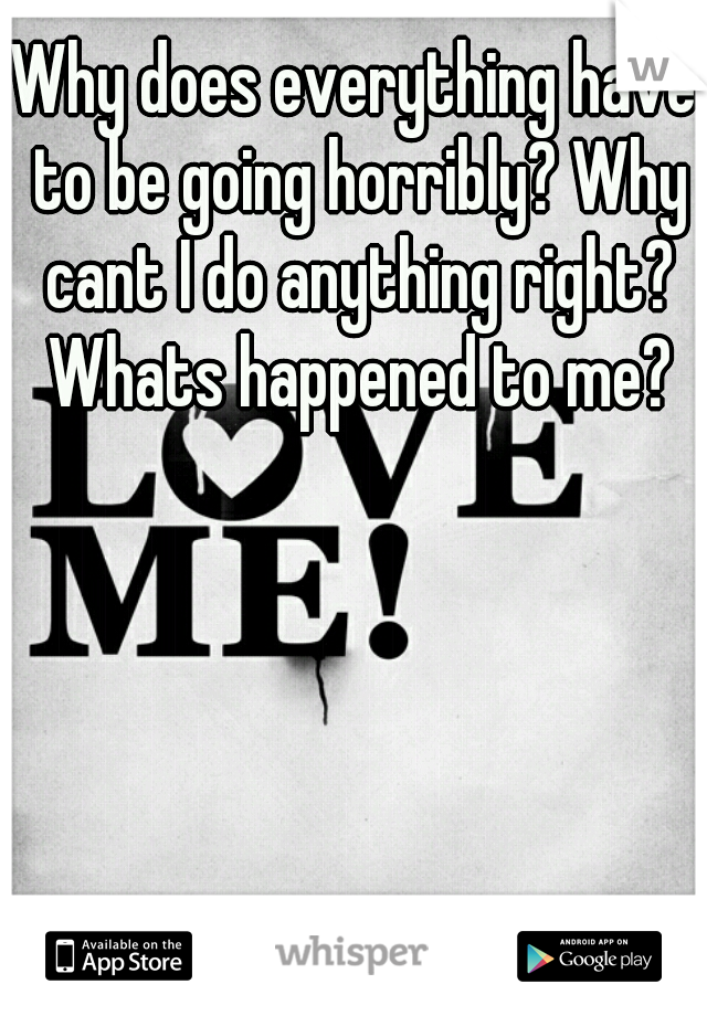 Why does everything have to be going horribly? Why cant I do anything right? Whats happened to me?