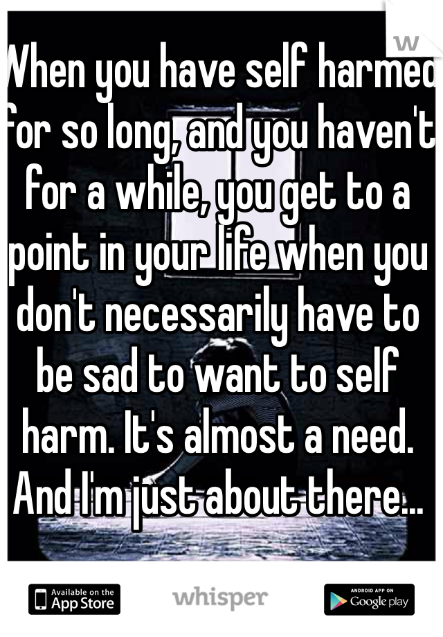 When you have self harmed for so long, and you haven't for a while, you get to a point in your life when you don't necessarily have to be sad to want to self harm. It's almost a need. And I'm just about there...