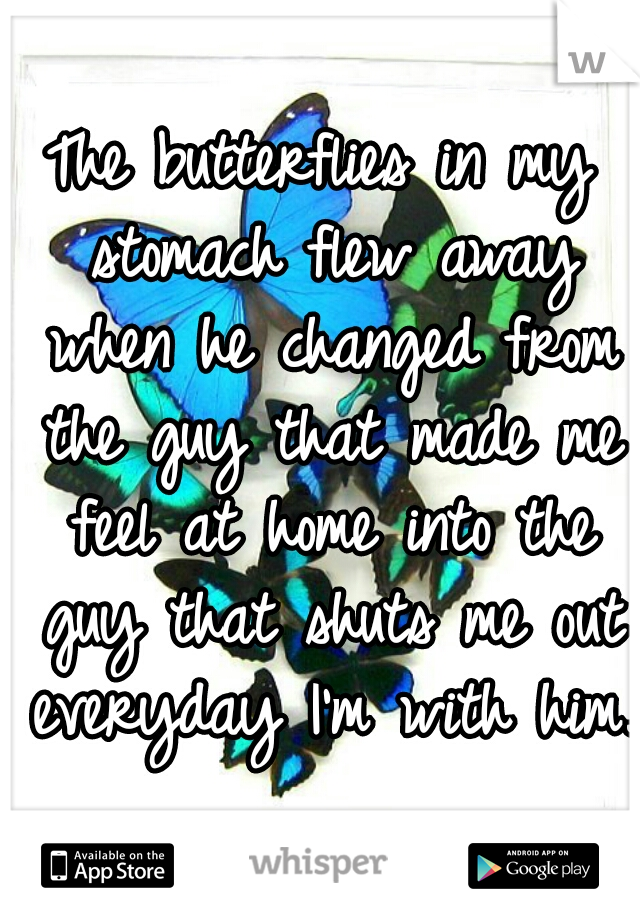 The butterflies in my stomach flew away when he changed from the guy that made me feel at home into the guy that shuts me out everyday I'm with him.