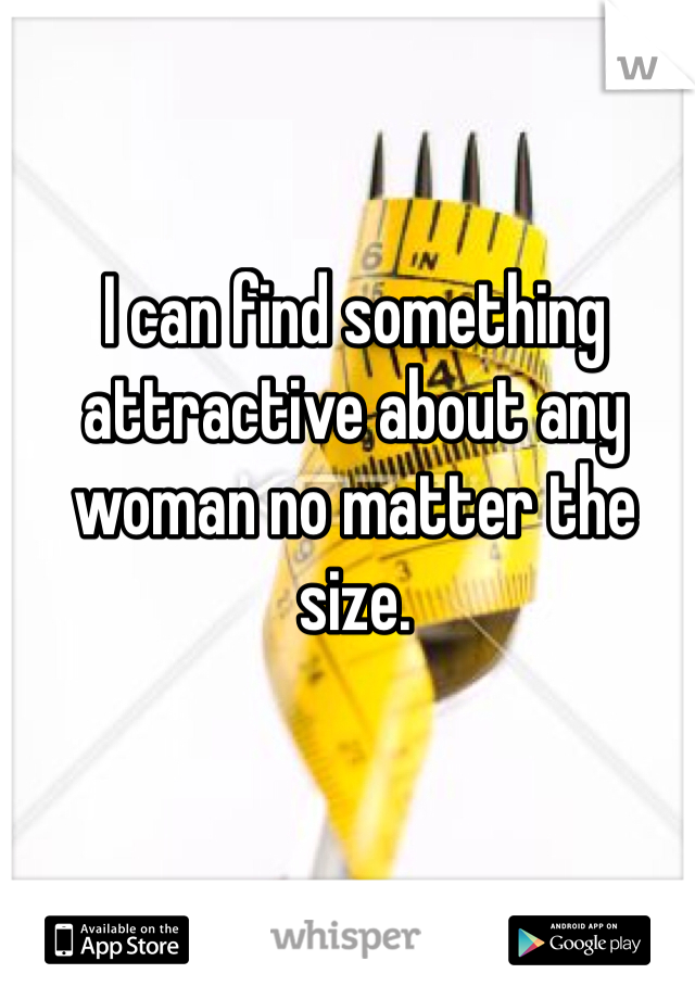 I can find something attractive about any woman no matter the size. 