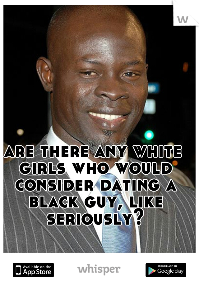 are there any white girls who would consider dating a black guy, like seriously?