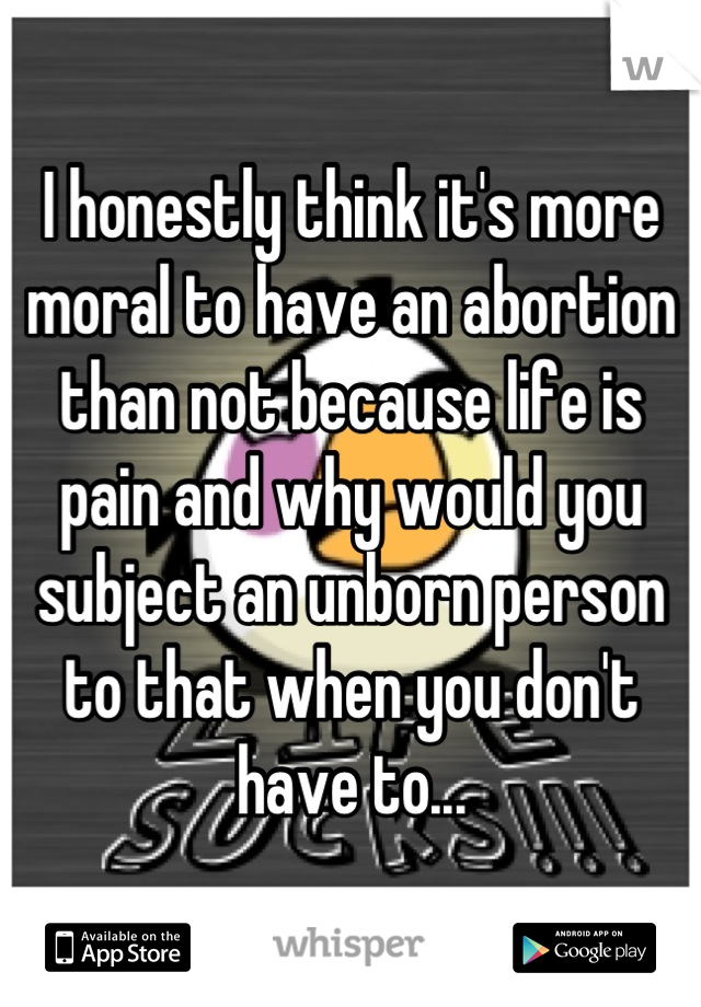 I honestly think it's more moral to have an abortion than not because life is pain and why would you subject an unborn person to that when you don't have to...