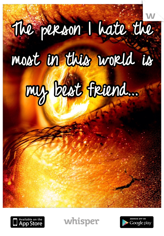 The person I hate the most in this world is my best friend... 