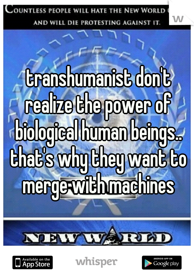  transhumanist don't realize the power of biological human beings.. that's why they want to merge with machines