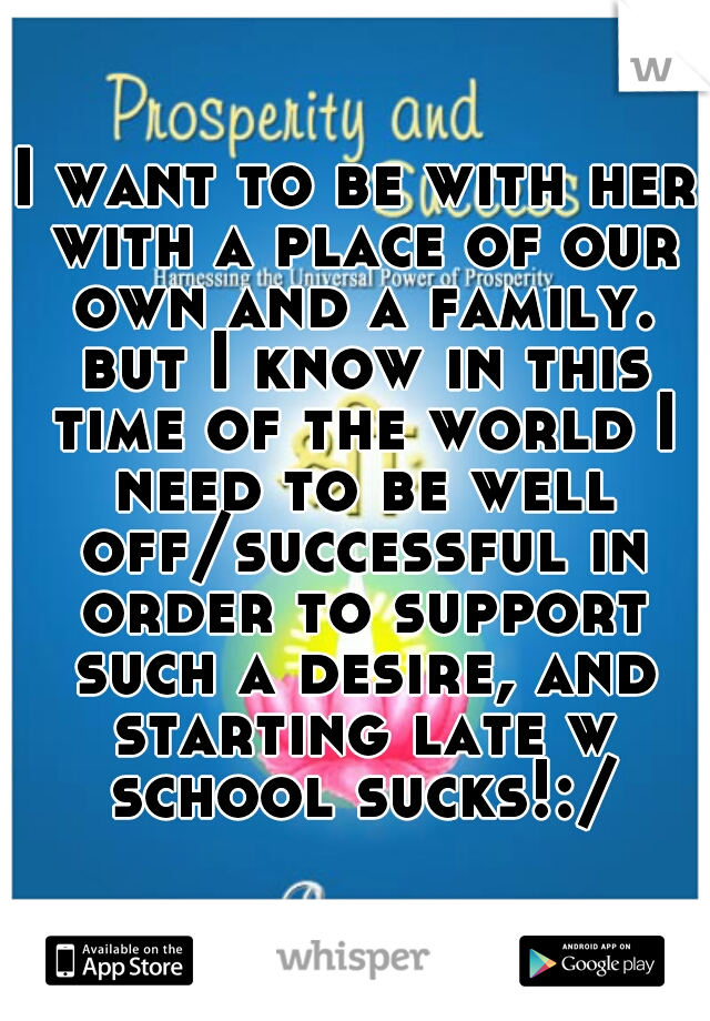 I want to be with her with a place of our own and a family. but I know in this time of the world I need to be well off/successful in order to support such a desire, and starting late w school sucks!:/