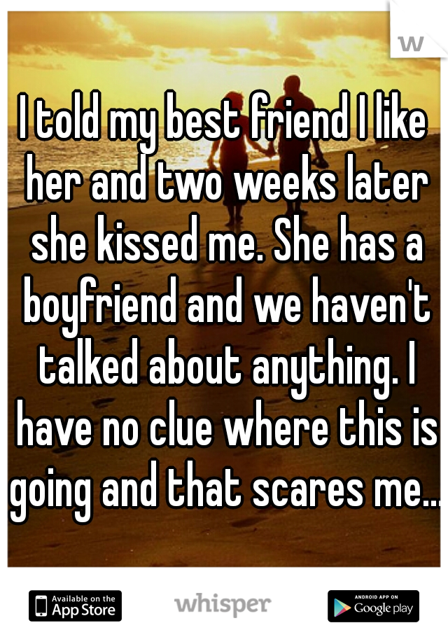 I told my best friend I like her and two weeks later she kissed me. She has a boyfriend and we haven't talked about anything. I have no clue where this is going and that scares me...