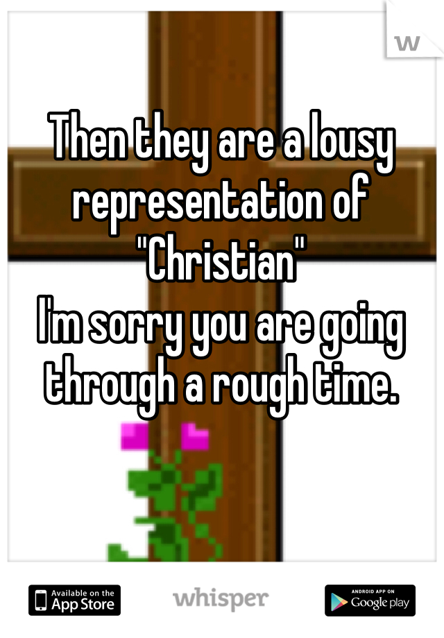 Then they are a lousy representation of "Christian" 
I'm sorry you are going through a rough time. 