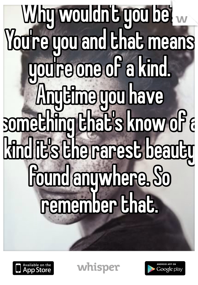 Why wouldn't you be? You're you and that means you're one of a kind. Anytime you have something that's know of a kind it's the rarest beauty found anywhere. So remember that.